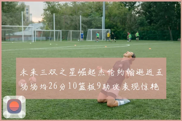 未来三双之星崛起杰伦约翰逊近五场场均26分10篮板9助攻表现惊艳