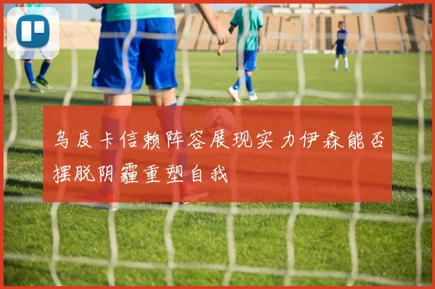 乌度卡信赖阵容展现实力伊森能否摆脱阴霾重塑自我
