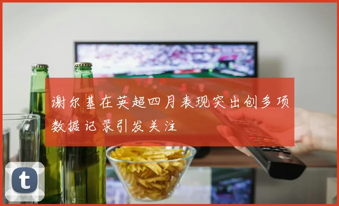 谢尔基在英超四月表现突出创多项数据记录引发关注