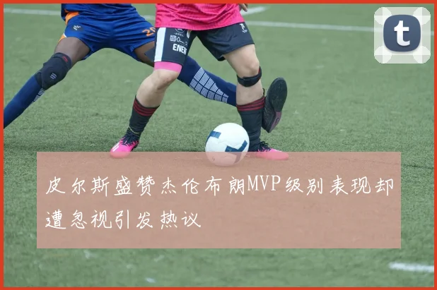 皮尔斯盛赞杰伦布朗MVP级别表现却遭忽视引发热议