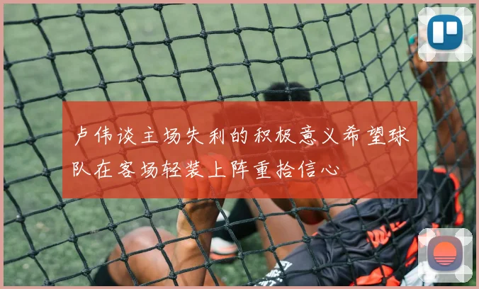 卢伟谈主场失利的积极意义希望球队在客场轻装上阵重拾信心