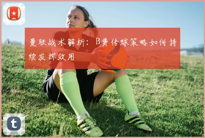 曼联战术解析：B费传球策略如何持续发挥效用