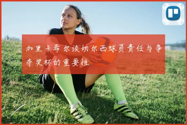 加里卡希尔谈切尔西球员责任与争夺奖杯的重要性