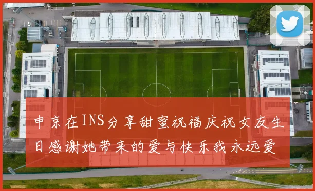 申京在INS分享甜蜜祝福庆祝女友生日感谢她带来的爱与快乐我永远爱你