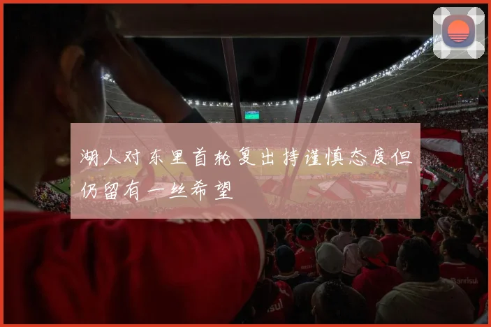湖人对东里首轮复出持谨慎态度但仍留有一丝希望