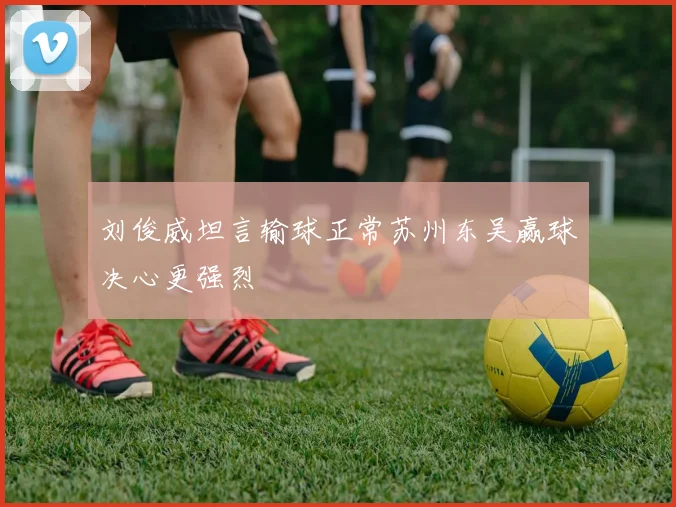 刘俊威坦言输球正常苏州东吴赢球决心更强烈