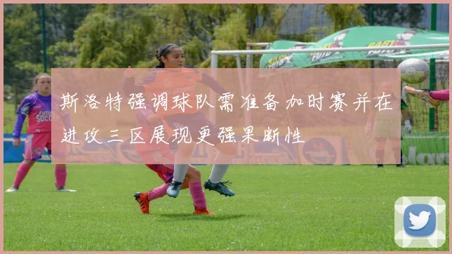 斯洛特强调球队需准备加时赛并在进攻三区展现更强果断性