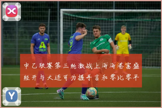 中乙联赛第三轮激战上海海港富盛经开与大连可为握手言和零比零平局