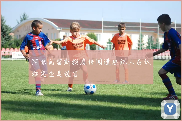 阿尔瓦雷斯找房传闻遭经纪人否认称完全是谎言