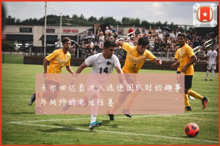 卡尔回忆首次入选德国队时的趣事与纳帅的电话惊喜