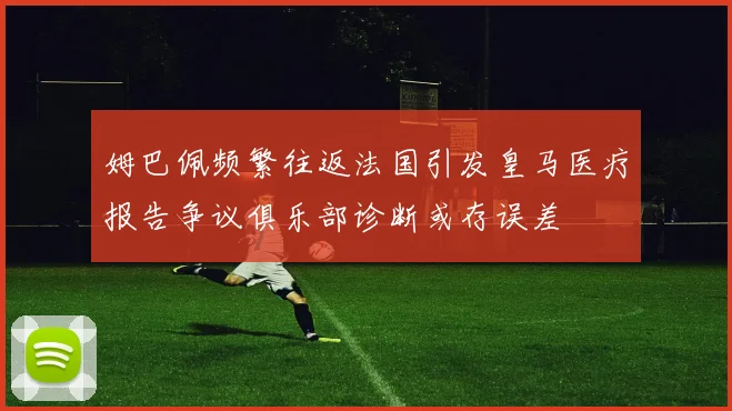 姆巴佩频繁往返法国引发皇马医疗报告争议俱乐部诊断或存误差