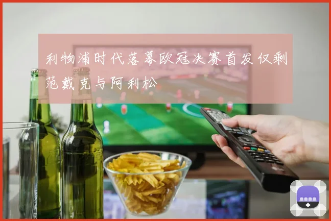 利物浦时代落幕欧冠决赛首发仅剩范戴克与阿利松
