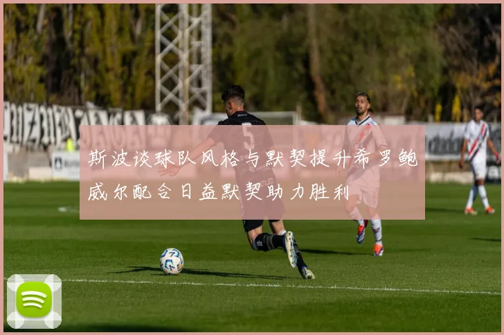斯波谈球队风格与默契提升希罗鲍威尔配合日益默契助力胜利