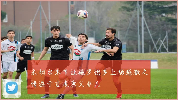 米切尔末节让施罗德多上场感激之情溢于言表意义非凡