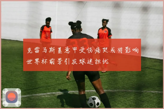 克雷马斯基意甲受伤痛哭或将影响世界杯前景引发球迷担忧
