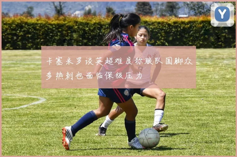 卡塞米罗谈英超难度称狼队国脚众多热刺也面临保级压力