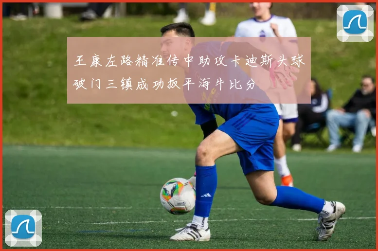 王康左路精准传中助攻卡迪斯头球破门三镇成功扳平海牛比分