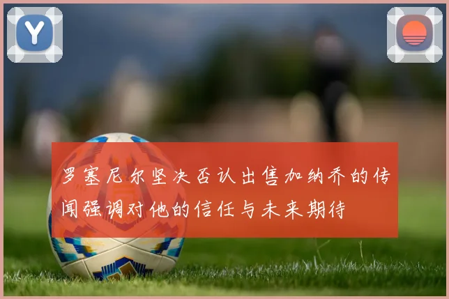 罗塞尼尔坚决否认出售加纳乔的传闻强调对他的信任与未来期待