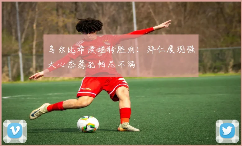 乌尔比希谈逆转胜利：拜仁展现强大心态惹孔帕尼不满