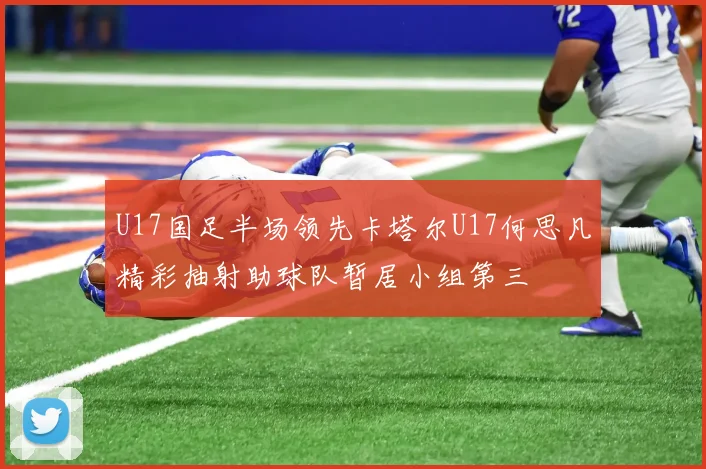 U17国足半场领先卡塔尔U17何思凡精彩抽射助球队暂居小组第三