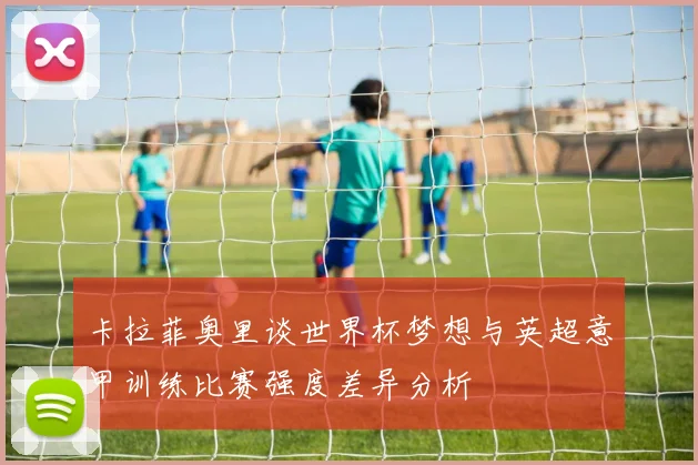 卡拉菲奥里谈世界杯梦想与英超意甲训练比赛强度差异分析