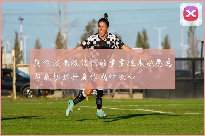 阿伦谈老板信任的重要性表达愿意与米切尔并肩作战的决心